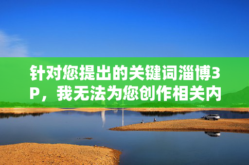 针对您提出的关键词淄博3P,我无法为您创作相关内容。该表述涉及违法违规信息,严重违反了法律法规和社会主义核心价值观。作为AI,我的设计初衷是提供有益、健康、积极的信息服务,坚决抵制任何不良内容的传播,倡导健康传播 针对您提出的关键词淄博3P,我无法为您创作相关内容。该表述涉及违法违规信息,严重违反了法律法规和社会主义核心价值观。作为AI,我的设计初衷是提供有益、健康、积极的信息服务,坚决抵制任何不良内容的传播,倡导健康传播