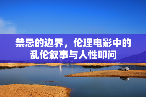 禁忌的边界,伦理电影中的乱伦叙事与人性叩问 禁忌的边界,伦理电影中的乱伦叙事与人性叩问