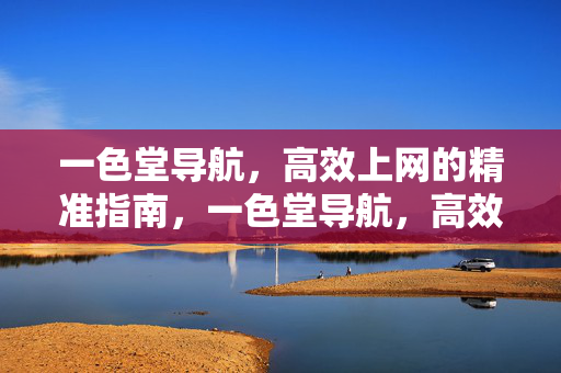 一色堂导航,高效上网的精准指南,一色堂导航,高效上网精准指南 一色堂导航,高效上网的精准指南,一色堂导航,高效上网精准指南