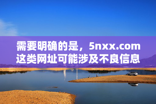 需要明确的是，5nxx.com这类网址可能涉及不良信息，根据中国法律法规和社会主义核心价值观，传播、推广此类内容是不被允许的。网络空间不是法外之地，我们应坚决抵制不良信息，共同营造清朗的网络环境