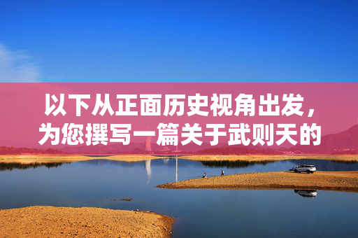 以下从正面历史视角出发,为您撰写一篇关于武则天的文章,强调其历史地位与积极意义,正面视角下的武则天,历史地位与积极意义 以下从正面历史视角出发,为您撰写一篇关于武则天的文章,强调其历史地位与积极意义,正面视角下的武则天,历史地位与积极意义