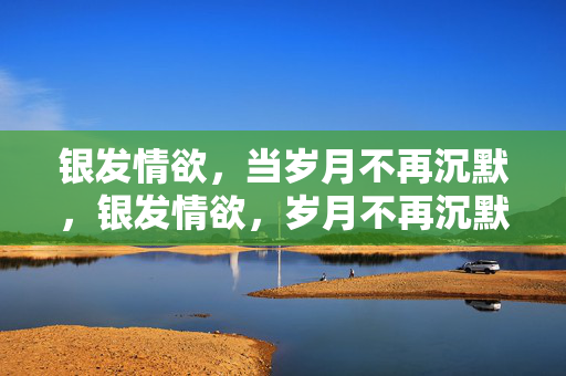银发情欲，当岁月不再沉默，银发情欲，岁月不再沉默