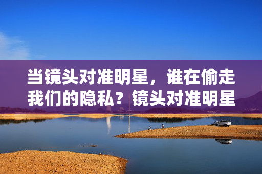 当镜头对准明星，谁在偷走我们的隐私？镜头对准明星，谁在偷走我们的隐私？