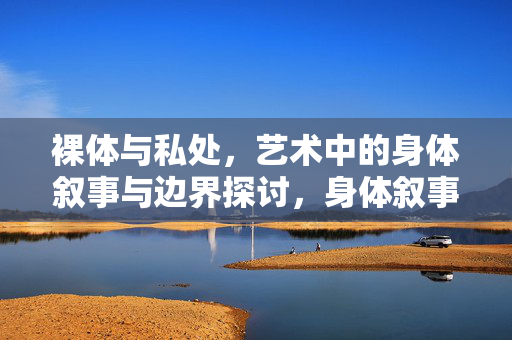 裸体与私处,艺术中的身体叙事与边界探讨,身体叙事的边界,艺术中的裸体与私处之辨 裸体与私处,艺术中的身体叙事与边界探讨,身体叙事的边界,艺术中的裸体与私处之辨