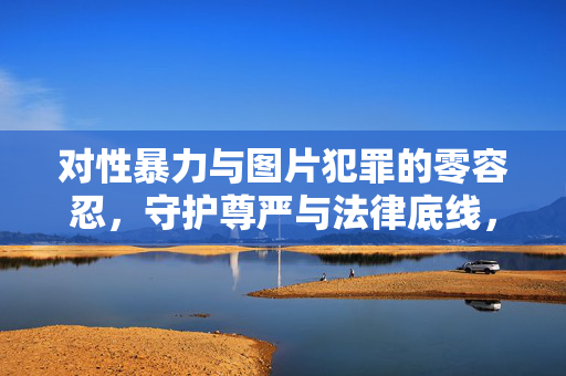 对性暴力与图片犯罪的零容忍,守护尊严与法律底线,性暴力与图片犯罪零容忍,守护尊严与法律底线 对性暴力与图片犯罪的零容忍,守护尊严与法律底线,性暴力与图片犯罪零容忍,守护尊严与法律底线