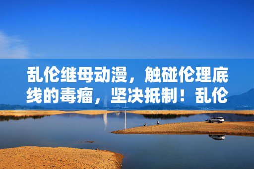 乱伦继母动漫,触碰伦理底线的毒瘤,坚决抵制!乱伦继母动漫,触碰伦理底线的毒瘤,坚决抵制! 乱伦继母动漫,触碰伦理底线的毒瘤,坚决抵制!乱伦继母动漫,触碰伦理底线的毒瘤,坚决抵制!