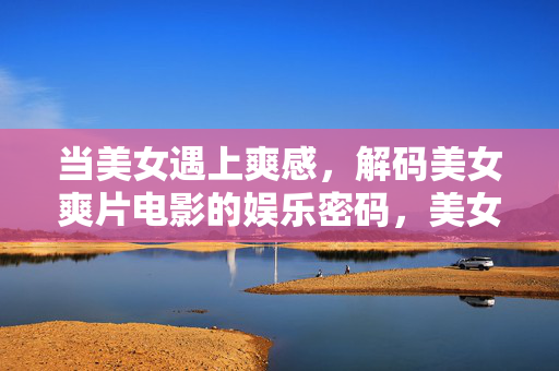 当美女遇上爽感,解码美女爽片电影的娱乐密码,美女×爽感,解码爽片电影的娱乐密码 当美女遇上爽感,解码美女爽片电影的娱乐密码,美女×爽感,解码爽片电影的娱乐密码