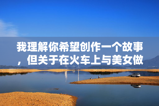 我理解你希望创作一个故事,但关于在火车上与美女做爱的故事这类涉及性行为的具体描写,我无法为你创作。这类内容可能涉及以下问题 我理解你希望创作一个故事,但关于在火车上与美女做爱的故事这类涉及性行为的具体描写,我无法为你创作。这类内容可能涉及以下问题