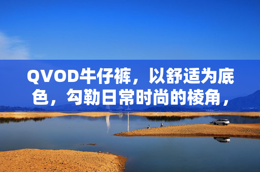 QVOD牛仔裤,以舒适为底色,勾勒日常时尚的棱角,QVOD牛仔裤,舒适底色勾勒日常时尚棱角 QVOD牛仔裤,以舒适为底色,勾勒日常时尚的棱角,QVOD牛仔裤,舒适底色勾勒日常时尚棱角