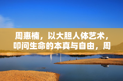 周惠楠,以大胆人体艺术,叩问生命的本真与自由,周惠楠,大胆人体艺术叩问生命本真与自由 周惠楠,以大胆人体艺术,叩问生命的本真与自由,周惠楠,大胆人体艺术叩问生命本真与自由