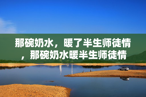 那碗奶水,暖了半生师徒情,那碗奶水暖半生师徒情 那碗奶水,暖了半生师徒情,那碗奶水暖半生师徒情