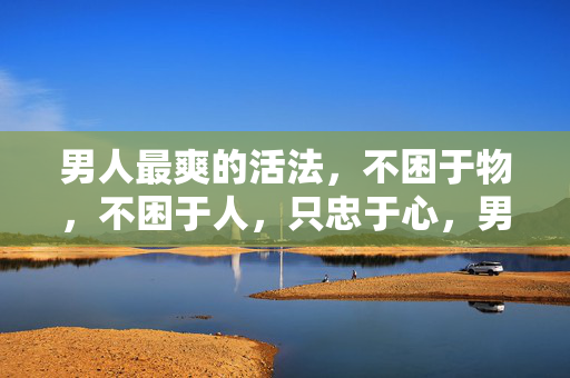 男人最爽的活法,不困于物,不困于人,只忠于心,男人最爽的活法,不困于物不困于人,只忠于心 男人最爽的活法,不困于物,不困于人,只忠于心,男人最爽的活法,不困于物不困于人,只忠于心