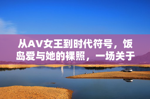 从AV女王到时代符号,饭岛爱与她的裸照,一场关于欲望与救赎的公众叙事,饭岛爱,裸照、欲望与救赎的时代符号 从AV女王到时代符号,饭岛爱与她的裸照,一场关于欲望与救赎的公众叙事,饭岛爱,裸照、欲望与救赎的时代符号