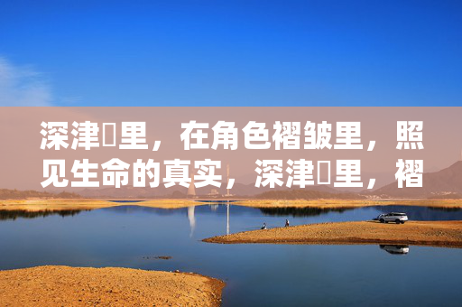 深津絵里,在角色褶皱里,照见生命的真实,深津絵里,褶皱里的生命真实 深津絵里,在角色褶皱里,照见生命的真实,深津絵里,褶皱里的生命真实