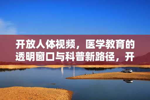 开放人体视频,医学教育的透明窗口与科普新路径,开放人体视频,医学教育透明窗口与科普新路径 开放人体视频,医学教育的透明窗口与科普新路径,开放人体视频,医学教育透明窗口与科普新路径