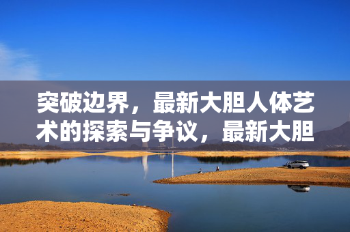 突破边界,最新大胆人体艺术的探索与争议,最新大胆人体艺术,突破边界的探索与争议 突破边界,最新大胆人体艺术的探索与争议,最新大胆人体艺术,突破边界的探索与争议
