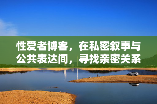性爱者博客,在私密叙事与公共表达间,寻找亲密关系的健康坐标,私密叙事与公共表达,性爱者博客的亲密关系健康坐标 性爱者博客,在私密叙事与公共表达间,寻找亲密关系的健康坐标,私密叙事与公共表达,性爱者博客的亲密关系健康坐标