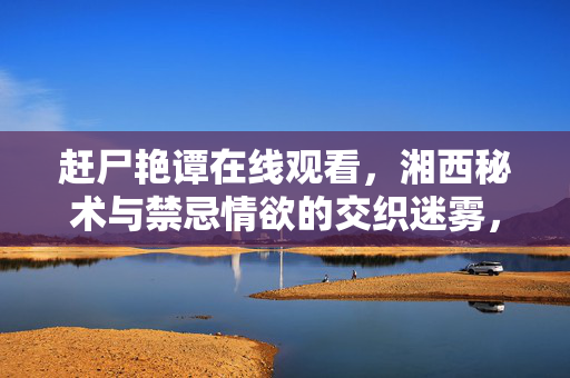 赶尸艳谭在线观看,湘西秘术与禁忌情欲的交织迷雾,赶尸秘术,湘西禁忌情欲交织迷雾 赶尸艳谭在线观看,湘西秘术与禁忌情欲的交织迷雾,赶尸秘术,湘西禁忌情欲交织迷雾
