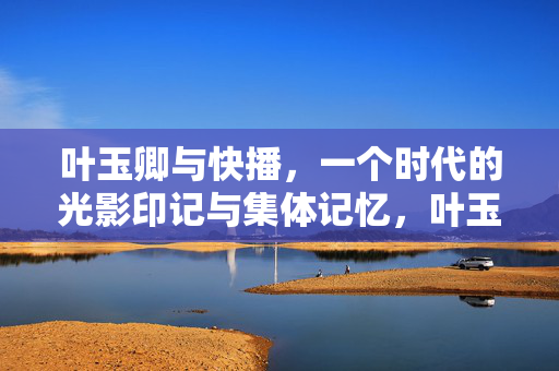 叶玉卿与快播,一个时代的光影印记与集体记忆,叶玉卿与快播,一个时代的光影印记与集体记忆 叶玉卿与快播,一个时代的光影印记与集体记忆,叶玉卿与快播,一个时代的光影印记与集体记忆
