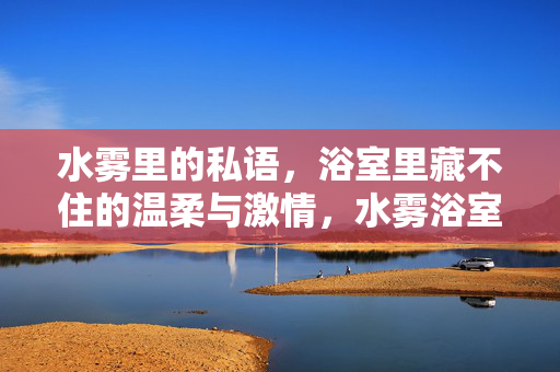 水雾里的私语,浴室里藏不住的温柔与激情,水雾浴室,私语里的温柔与激情 水雾里的私语,浴室里藏不住的温柔与激情,水雾浴室,私语里的温柔与激情