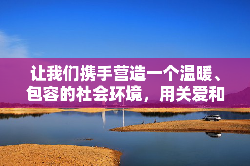让我们携手营造一个温暖、包容的社会环境，用关爱和理解守护每一个生命，坚决抵制和举报任何危害生命安全的不良信息，携手关爱生命，共筑温暖社会