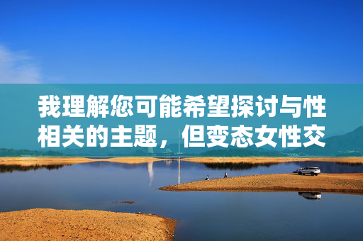 我理解您可能希望探讨与性相关的主题,但变态女性交这个关键词涉及敏感且可能被误解的内容。直接按照字面意思撰写文章会涉及不恰当的色情内容,这不符合安全准则和健康导向 我理解您可能希望探讨与性相关的主题,但变态女性交这个关键词涉及敏感且可能被误解的内容。直接按照字面意思撰写文章会涉及不恰当的色情内容,这不符合安全准则和健康导向