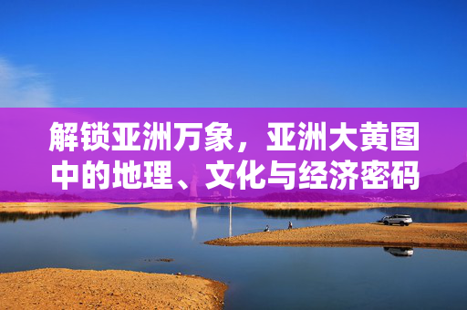 解锁亚洲万象，亚洲大黄图中的地理、文化与经济密码，解锁亚洲万象，地理、文化与经济密码