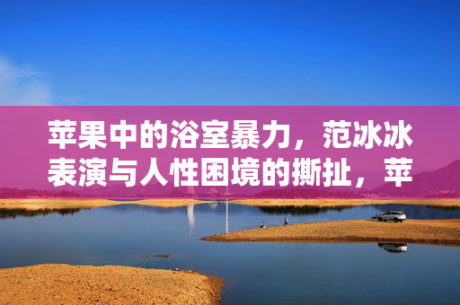 苹果中的浴室暴力，范冰冰表演与人性困境的撕扯，苹果浴室暴力，范冰冰表演中的人性困境撕扯