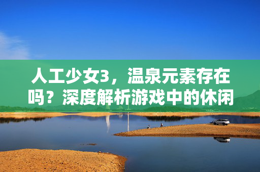 人工少女3,温泉元素存在吗?深度解析游戏中的休闲场景,人工少女3温泉元素存在吗?深度解析游戏休闲场景 人工少女3,温泉元素存在吗?深度解析游戏中的休闲场景,人工少女3温泉元素存在吗?深度解析游戏休闲场景