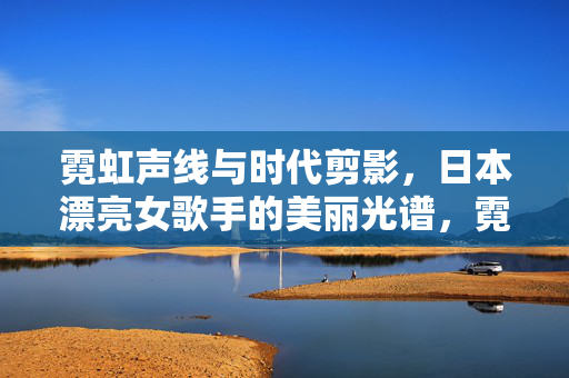 霓虹声线与时代剪影,日本漂亮女歌手的美丽光谱,霓虹声线与时代剪影,日本女歌手美丽光谱 霓虹声线与时代剪影,日本漂亮女歌手的美丽光谱,霓虹声线与时代剪影,日本女歌手美丽光谱