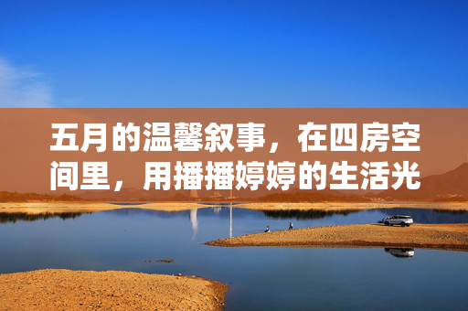 五月的温馨叙事,在四房空间里,用播播婷婷的生活光影编织回忆,五月四房,播播婷婷的温馨光影回忆 五月的温馨叙事,在四房空间里,用播播婷婷的生活光影编织回忆,五月四房,播播婷婷的温馨光影回忆