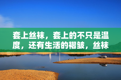 套上丝袜,套上的不只是温度,还有生活的褶皱,丝袜的温度与生活的褶皱 套上丝袜,套上的不只是温度,还有生活的褶皱,丝袜的温度与生活的褶皱