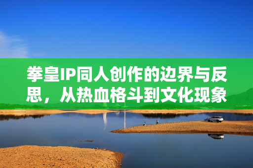 拳皇IP同人创作的边界与反思,从热血格斗到文化现象的延伸,拳皇IP同人创作的边界反思与文化现象延伸 拳皇IP同人创作的边界与反思,从热血格斗到文化现象的延伸,拳皇IP同人创作的边界反思与文化现象延伸