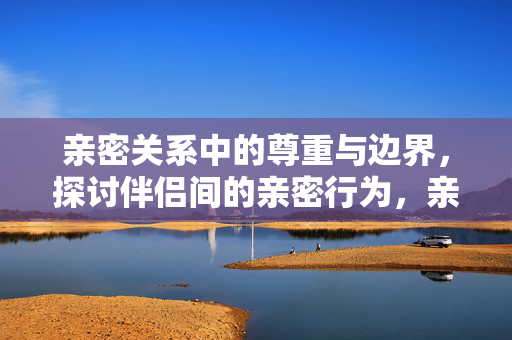亲密关系中的尊重与边界，探讨伴侣间的亲密行为，亲密关系中的尊重与边界，伴侣亲密行为的探讨