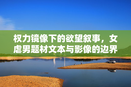权力镜像下的欲望叙事,女虐男题材文本与影像的边界探析,权力镜像与欲望叙事,女虐男题材文本与影像边界探析 权力镜像下的欲望叙事,女虐男题材文本与影像的边界探析,权力镜像与欲望叙事,女虐男题材文本与影像边界探析