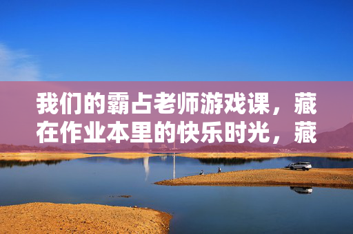 我们的霸占老师游戏课，藏在作业本里的快乐时光，藏在作业本里的游戏课快乐时光