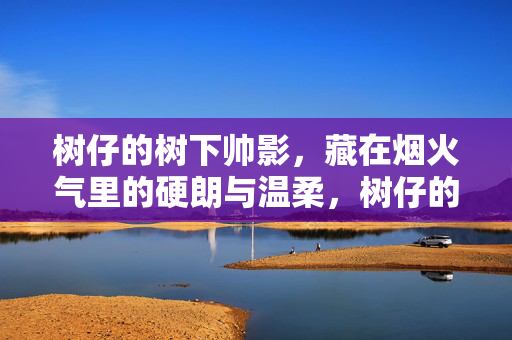 树仔的树下帅影,藏在烟火气里的硬朗与温柔,树仔的树下帅影,烟火气里的硬朗温柔 树仔的树下帅影,藏在烟火气里的硬朗与温柔,树仔的树下帅影,烟火气里的硬朗温柔