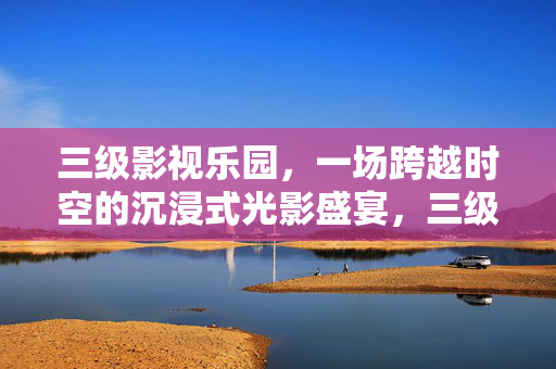 三级影视乐园，一场跨越时空的沉浸式光影盛宴，三级影视乐园，跨越时空的沉浸式光影盛宴