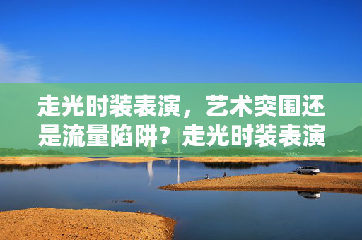 走光时装表演,艺术突围还是流量陷阱?走光时装表演,艺术突围还是流量陷阱? 走光时装表演,艺术突围还是流量陷阱?走光时装表演,艺术突围还是流量陷阱?