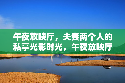 午夜放映厅,夫妻两个人的私享光影时光,午夜放映厅,夫妻私享光影时光 午夜放映厅,夫妻两个人的私享光影时光,午夜放映厅,夫妻私享光影时光