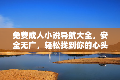 免费成人小说导航大全,安全无广,轻松找到你的心头好 免费成人小说导航大全,安全无广,轻松找到你的心头好