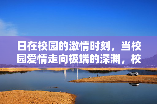 日在校园的激情时刻，当校园爱情走向极端的深渊，校园爱情，激情时刻的极端深渊