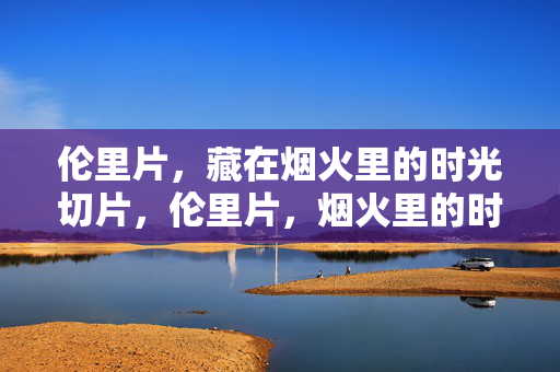 伦里片,藏在烟火里的时光切片,伦里片,烟火里的时光切片 伦里片,藏在烟火里的时光切片,伦里片,烟火里的时光切片