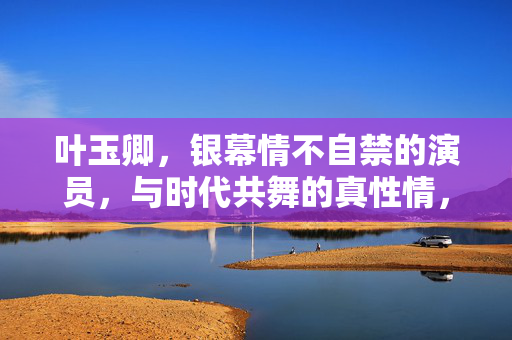 叶玉卿,银幕情不自禁的演员,与时代共舞的真性情,银幕情不自禁,时代共舞真性情 叶玉卿,银幕情不自禁的演员,与时代共舞的真性情,银幕情不自禁,时代共舞真性情