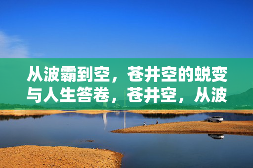 从波霸到空，苍井空的蜕变与人生答卷，苍井空，从波霸到空的蜕变答卷