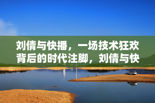 刘倩与快播，一场技术狂欢背后的时代注脚，刘倩与快播，技术狂欢的时代注脚