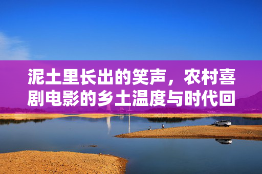 泥土里长出的笑声,农村喜剧电影的乡土温度与时代回响,泥土长笑,农村喜剧的乡土温度与时代回响 泥土里长出的笑声,农村喜剧电影的乡土温度与时代回响,泥土长笑,农村喜剧的乡土温度与时代回响