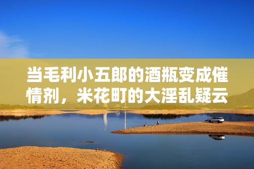 当毛利小五郎的酒瓶变成催情剂,米花町的大淫乱疑云,毛利小五郎酒瓶催情剂,米花町大淫乱疑云 当毛利小五郎的酒瓶变成催情剂,米花町的大淫乱疑云,毛利小五郎酒瓶催情剂,米花町大淫乱疑云