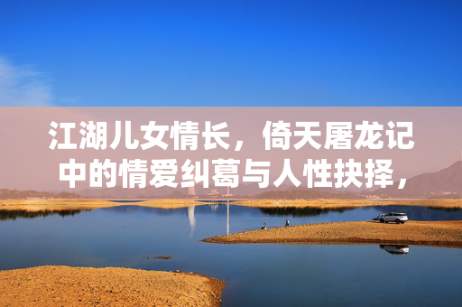 江湖儿女情长，倚天屠龙记中的情爱纠葛与人性抉择，倚天屠龙记，江湖儿女情爱纠葛与人性抉择