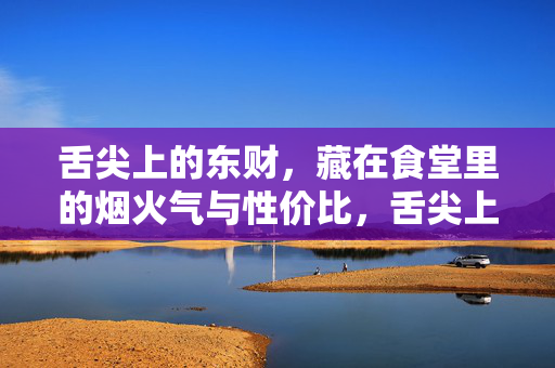 舌尖上的东财,藏在食堂里的烟火气与性价比,舌尖上的东财,食堂烟火气与性价比 舌尖上的东财,藏在食堂里的烟火气与性价比,舌尖上的东财,食堂烟火气与性价比